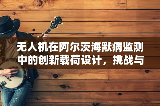 无人机在阿尔茨海默病监测中的创新载荷设计，挑战与机遇？