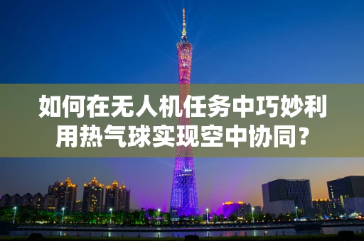 如何在无人机任务中巧妙利用热气球实现空中协同？