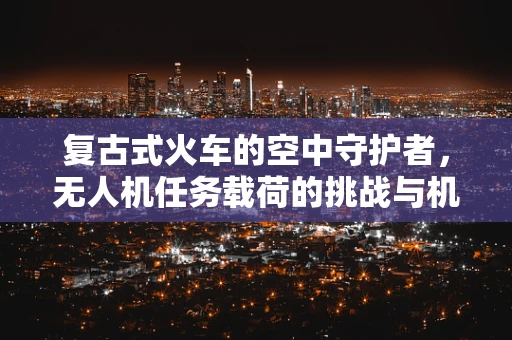 复古式火车的空中守护者，无人机任务载荷的挑战与机遇？