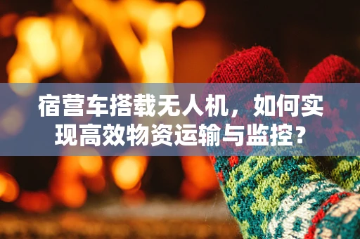 宿营车搭载无人机，如何实现高效物资运输与监控？