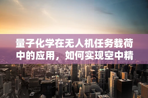 量子化学在无人机任务载荷中的应用，如何实现空中精准分子分析？