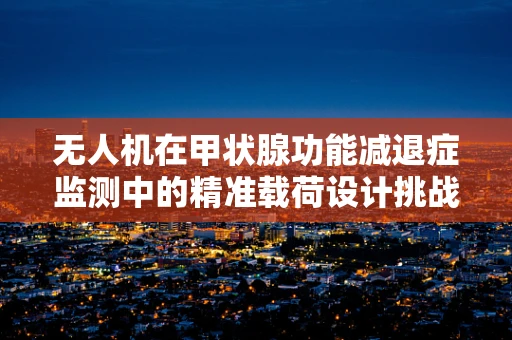 无人机在甲状腺功能减退症监测中的精准载荷设计挑战