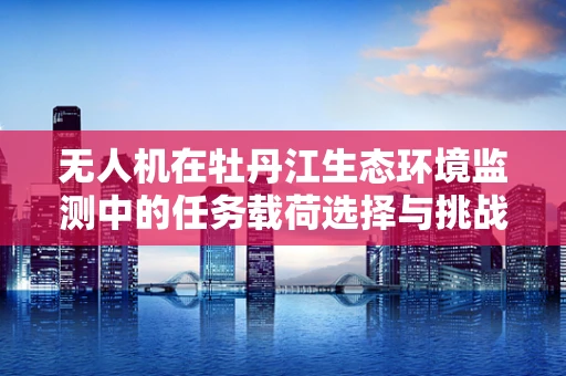 无人机在牡丹江生态环境监测中的任务载荷选择与挑战