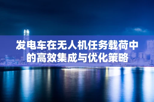 发电车在无人机任务载荷中的高效集成与优化策略
