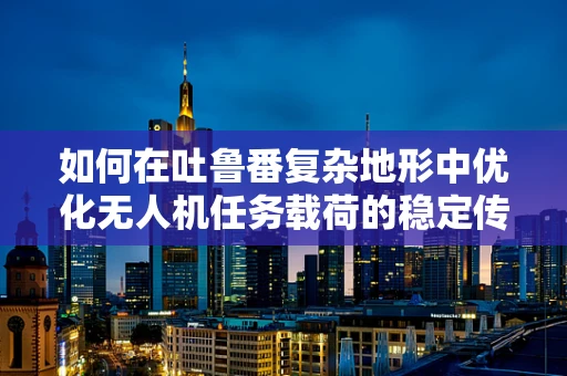 如何在吐鲁番复杂地形中优化无人机任务载荷的稳定传输？