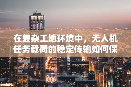 在复杂工地环境中，无人机任务载荷的稳定传输如何保障？