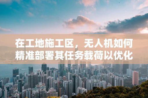 在工地施工区，无人机如何精准部署其任务载荷以优化监测效率？
