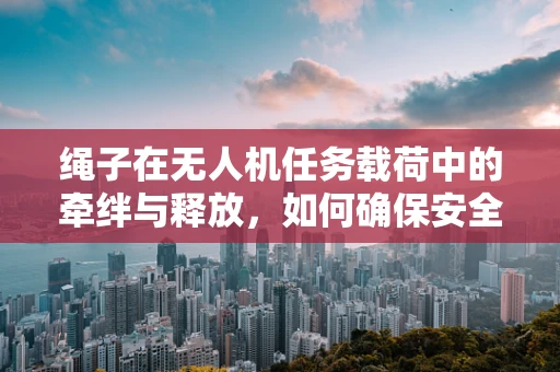 绳子在无人机任务载荷中的牵绊与释放，如何确保安全与效率？
