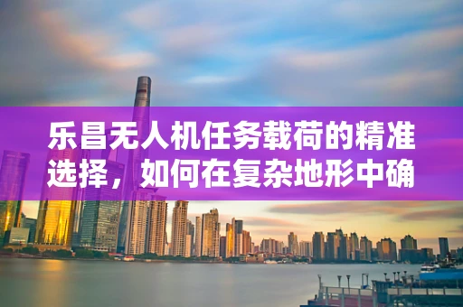 乐昌无人机任务载荷的精准选择，如何在复杂地形中确保数据采集的准确性？