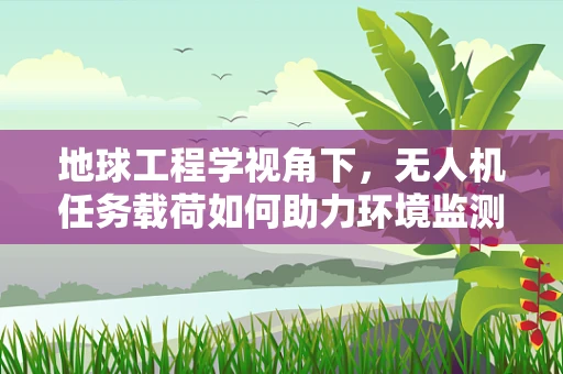 地球工程学视角下，无人机任务载荷如何助力环境监测与修复？