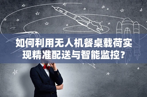 如何利用无人机餐桌载荷实现精准配送与智能监控？