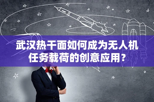 武汉热干面如何成为无人机任务载荷的创意应用？