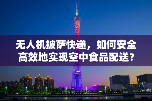 无人机披萨快递，如何安全高效地实现空中食品配送？