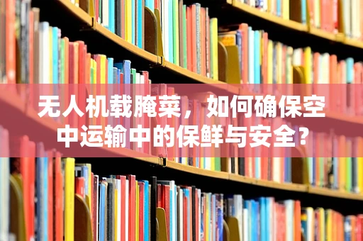 无人机载腌菜，如何确保空中运输中的保鲜与安全？