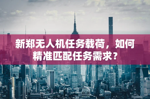 新郑无人机任务载荷，如何精准匹配任务需求？