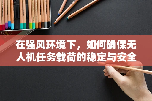 在强风环境下，如何确保无人机任务载荷的稳定与安全？
