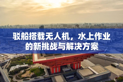 驳船搭载无人机，水上作业的新挑战与解决方案