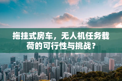 拖挂式房车，无人机任务载荷的可行性与挑战？