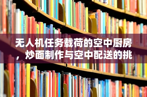 无人机任务载荷的空中厨房，炒面制作与空中配送的挑战