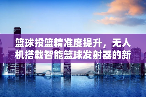 篮球投篮精准度提升，无人机搭载智能篮球发射器的新挑战？