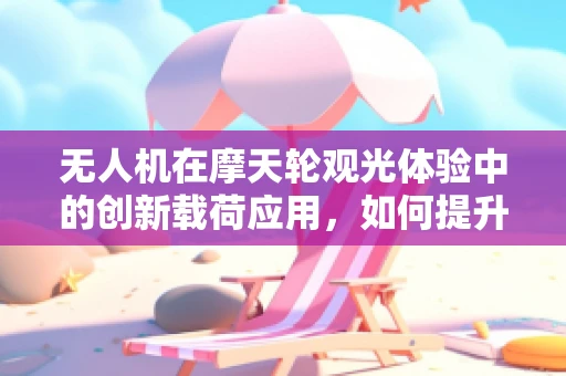 无人机在摩天轮观光体验中的创新载荷应用，如何提升乘客的沉浸式体验？