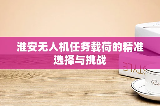 淮安无人机任务载荷的精准选择与挑战