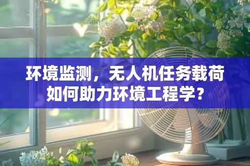 环境监测，无人机任务载荷如何助力环境工程学？