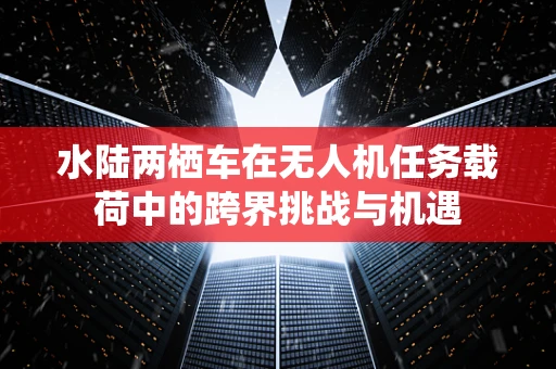 水陆两栖车在无人机任务载荷中的跨界挑战与机遇