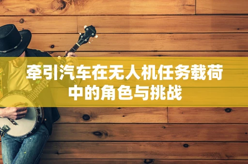 牵引汽车在无人机任务载荷中的角色与挑战