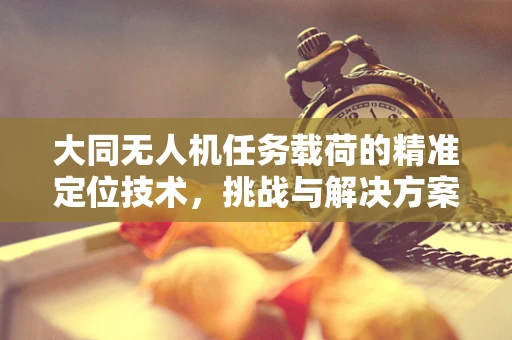 大同无人机任务载荷的精准定位技术，挑战与解决方案
