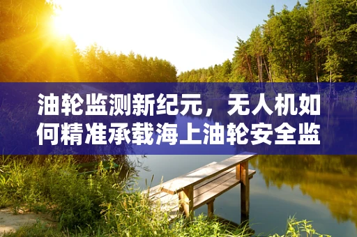 油轮监测新纪元，无人机如何精准承载海上油轮安全监视任务？