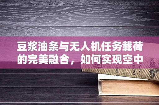 豆浆油条与无人机任务载荷的完美融合，如何实现空中美食配送的精准投放？