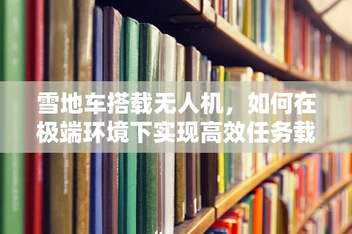 雪地车搭载无人机，如何在极端环境下实现高效任务载荷？