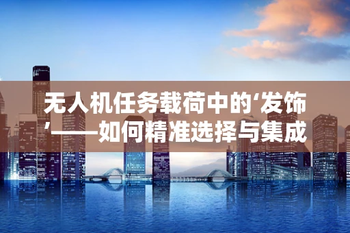 无人机任务载荷中的‘发饰’——如何精准选择与集成？
