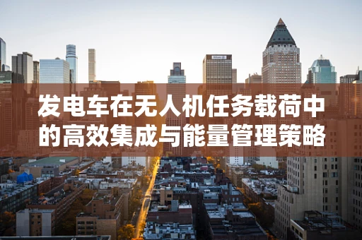 发电车在无人机任务载荷中的高效集成与能量管理策略