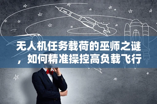 无人机任务载荷的巫师之谜，如何精准操控高负载飞行？