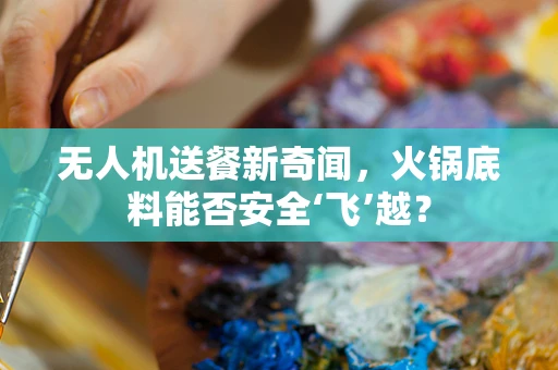 无人机送餐新奇闻，火锅底料能否安全‘飞’越？