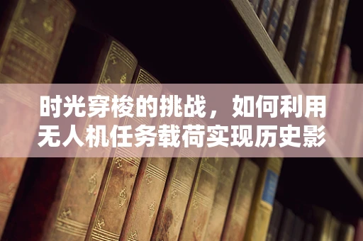 时光穿梭的挑战，如何利用无人机任务载荷实现历史影像的即时复现？
