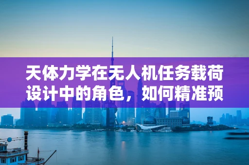 天体力学在无人机任务载荷设计中的角色，如何精准预测与规避？