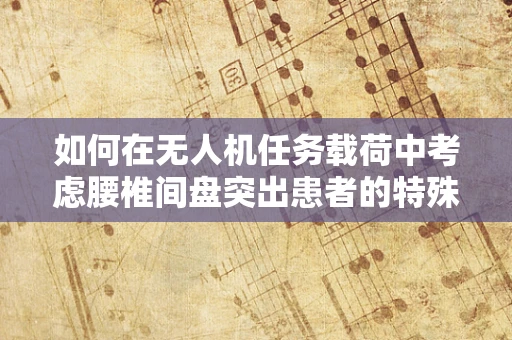 如何在无人机任务载荷中考虑腰椎间盘突出患者的特殊需求？