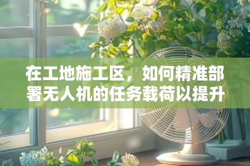 在工地施工区，如何精准部署无人机的任务载荷以提升监测效率？