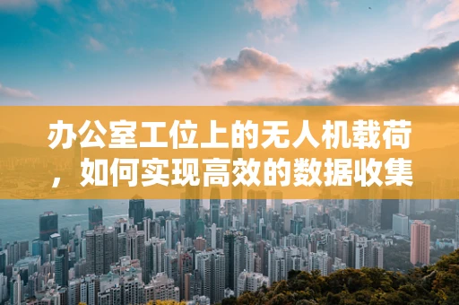 办公室工位上的无人机载荷，如何实现高效的数据收集与传输？
