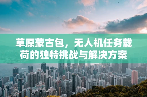 草原蒙古包，无人机任务载荷的独特挑战与解决方案