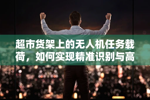 超市货架上的无人机任务载荷，如何实现精准识别与高效管理？