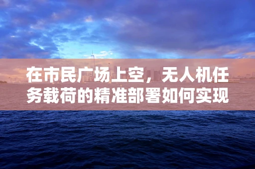 在市民广场上空，无人机任务载荷的精准部署如何实现？