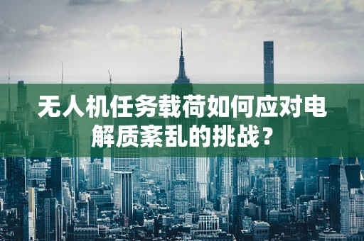 无人机任务载荷如何应对电解质紊乱的挑战？