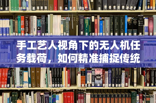 手工艺人视角下的无人机任务载荷，如何精准捕捉传统技艺的瞬间？