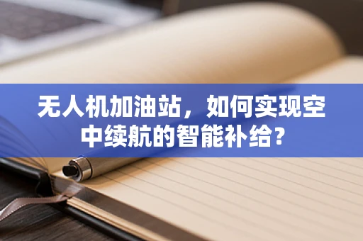 无人机加油站，如何实现空中续航的智能补给？