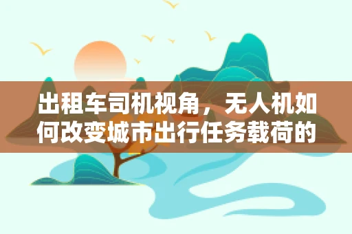 出租车司机视角，无人机如何改变城市出行任务载荷的未来？
