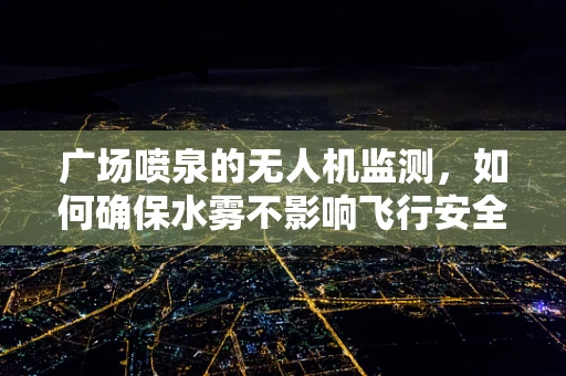 广场喷泉的无人机监测，如何确保水雾不影响飞行安全？